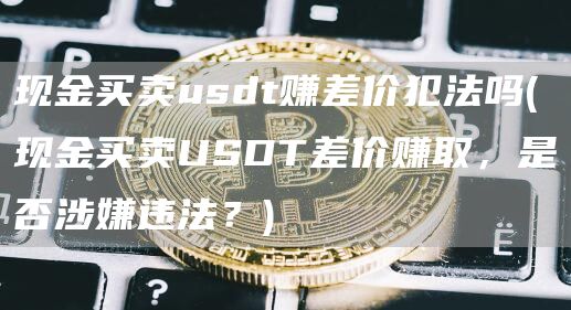 现金买卖usdt赚差价犯法吗 - 现金买卖USDT差价赚取，是否涉嫌违法？
